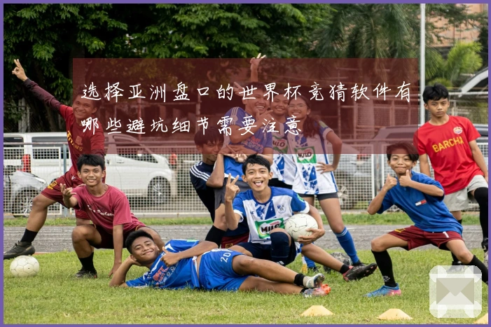 选择亚洲盘口的世界杯竞猜软件有哪些避坑细节需要注意