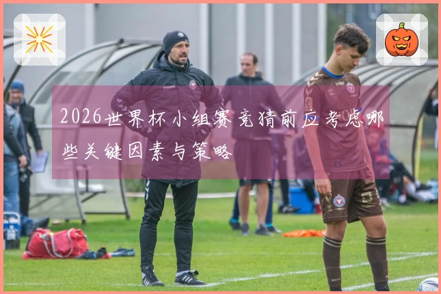 2026世界杯小组赛竞猜前应考虑哪些关键因素与策略