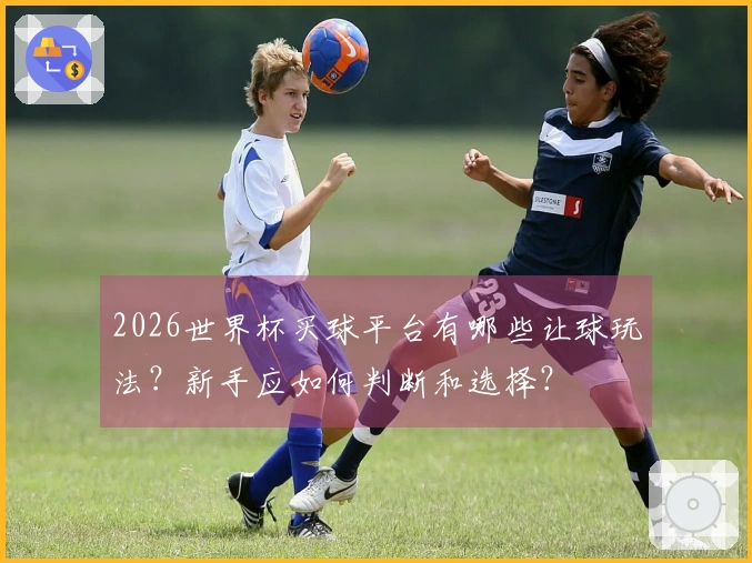 2026世界杯买球平台有哪些让球玩法？新手应如何判断和选择？