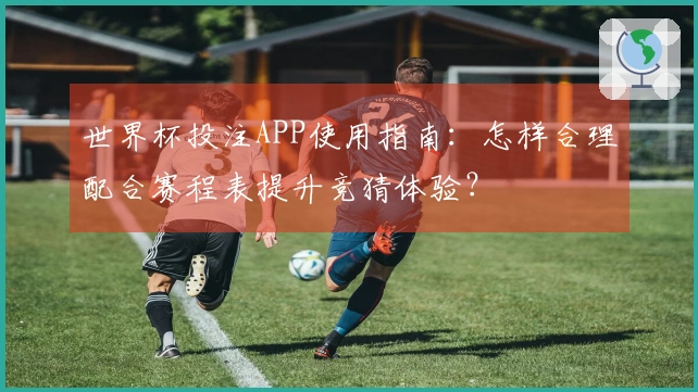 世界杯投注APP使用指南：怎样合理配合赛程表提升竞猜体验？